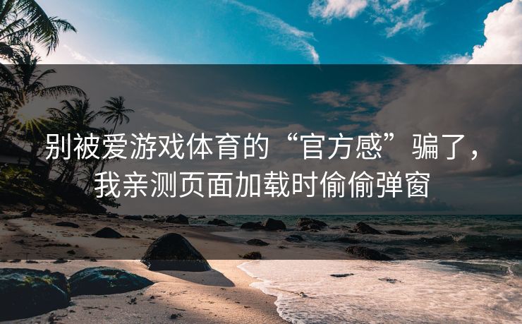 别被爱游戏体育的“官方感”骗了，我亲测页面加载时偷偷弹窗