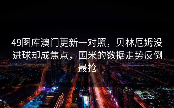 49图库澳门更新一对照,贝林厄姆没进球却成焦点,国米的数据走势反倒最抢 49图库澳门更新一对照,贝林厄姆没进球却成焦点,国米的数据走势反倒最抢