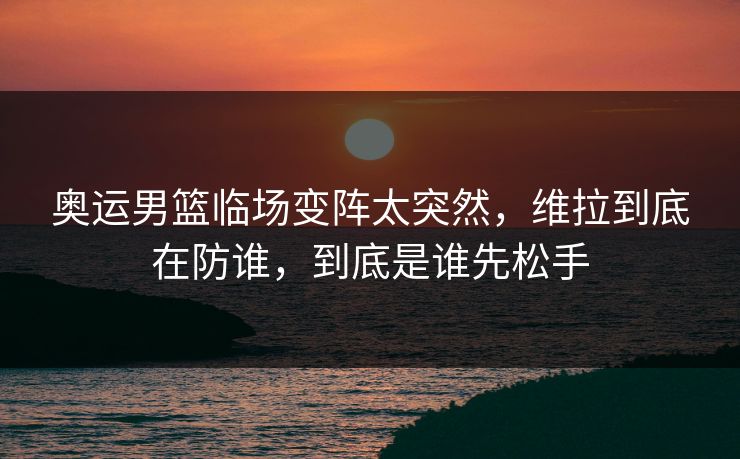 奥运男篮临场变阵太突然，维拉到底在防谁，到底是谁先松手