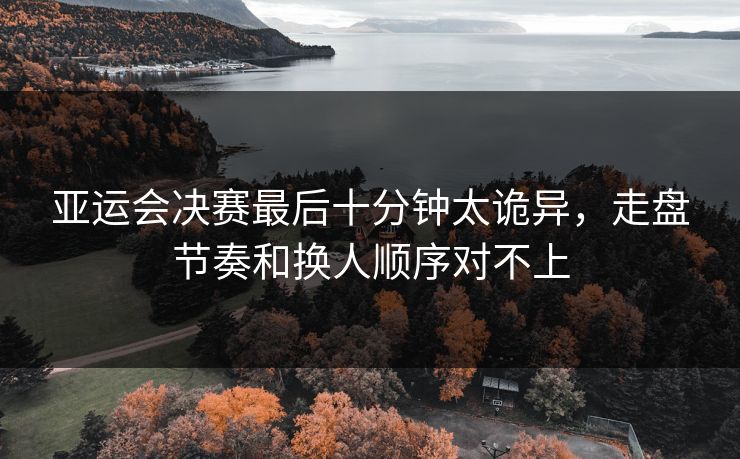 亚运会决赛最后十分钟太诡异,走盘节奏和换人顺序对不上 亚运会决赛最后十分钟太诡异,走盘节奏和换人顺序对不上