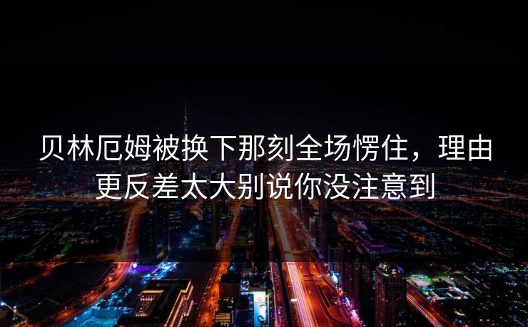 贝林厄姆被换下那刻全场愣住,理由更反差太大别说你没注意到 贝林厄姆被换下那刻全场愣住,理由更反差太大别说你没注意到