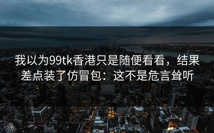 我以为99tk香港只是随便看看,结果差点装了仿冒包:这不是危言耸听 我以为99tk香港只是随便看看,结果差点装了仿冒包:这不是危言耸听
