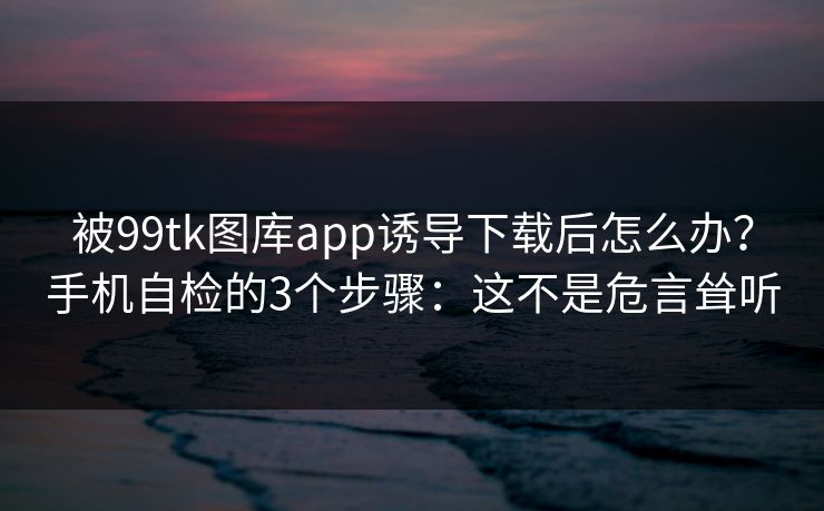 被99tk图库app诱导下载后怎么办？手机自检的3个步骤：这不是危言耸听