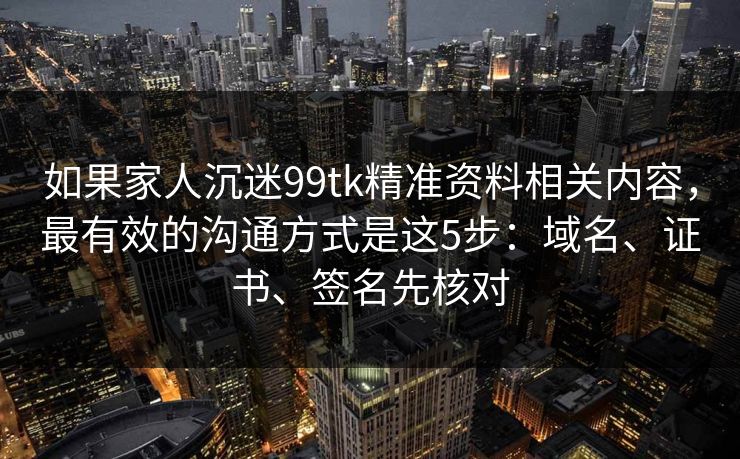 如果家人沉迷99tk精准资料相关内容，最有效的沟通方式是这5步：域名、证书、签名先核对