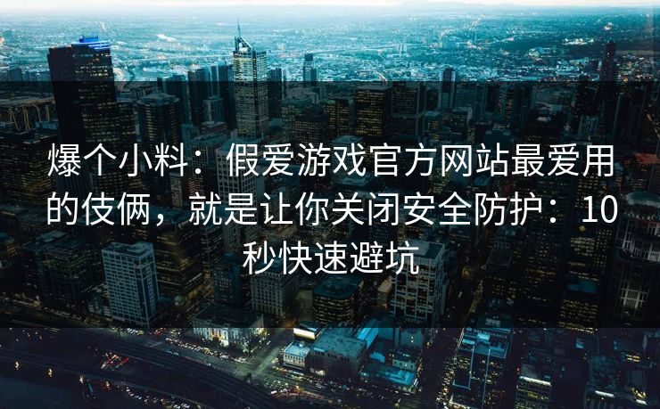 爆个小料：假爱游戏官方网站最爱用的伎俩，就是让你关闭安全防护：10秒快速避坑