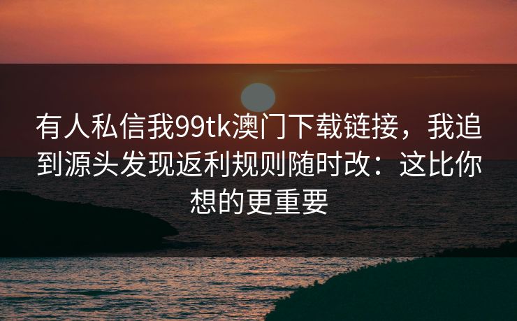 有人私信我99tk澳门下载链接，我追到源头发现返利规则随时改：这比你想的更重要