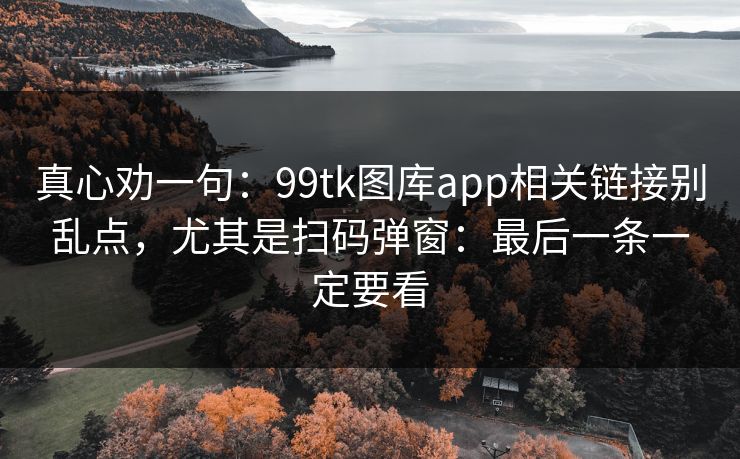 真心劝一句：99tk图库app相关链接别乱点，尤其是扫码弹窗：最后一条一定要看