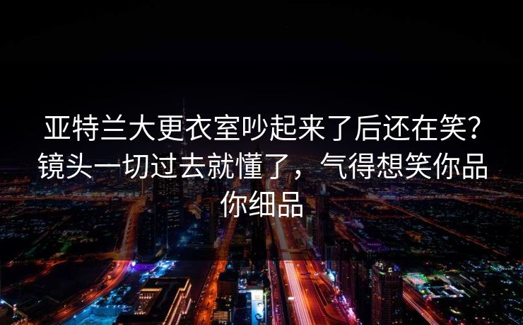 亚特兰大更衣室吵起来了后还在笑?镜头一切过去就懂了,气得想笑你品你细品 亚特兰大更衣室吵起来了后还在笑?镜头一切过去就懂了,气得想笑你品你细品