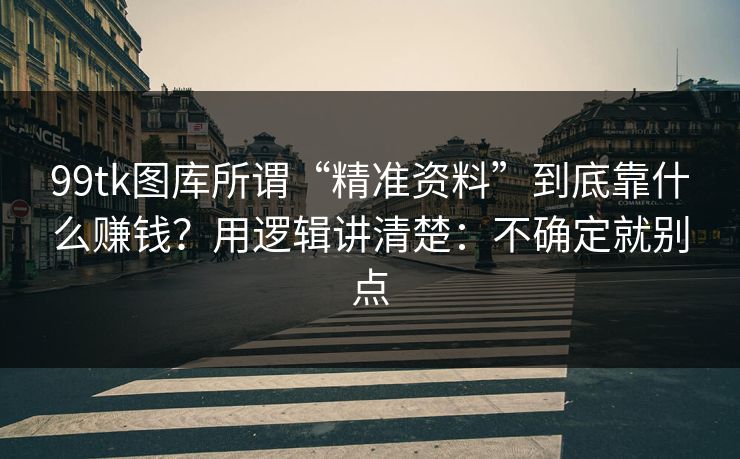 99tk图库所谓“精准资料”到底靠什么赚钱？用逻辑讲清楚：不确定就别点