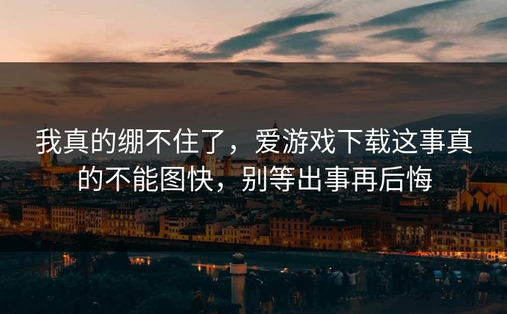 我真的绷不住了,爱游戏下载这事真的不能图快,别等出事再后悔 我真的绷不住了,爱游戏下载这事真的不能图快,别等出事再后悔